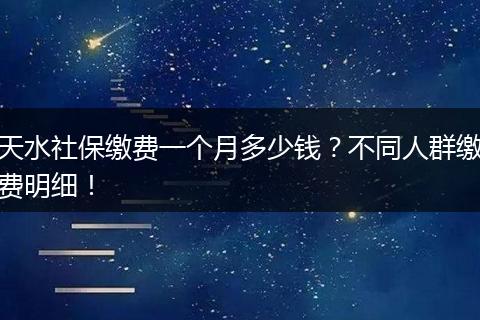 天水社保缴费一个月多少钱？不同人群缴费明细！
