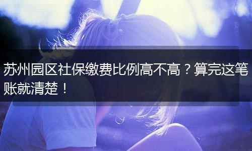 苏州园区社保缴费比例高不高？算完这笔账就清楚！