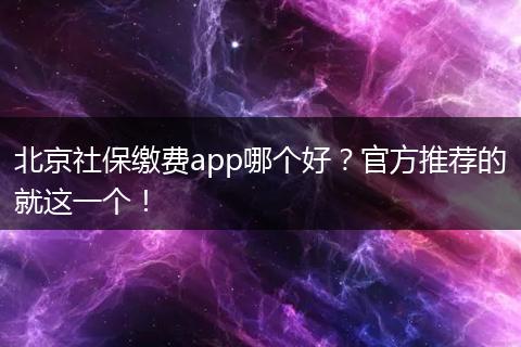 北京社保缴费app哪个好？官方推荐的就这一个！