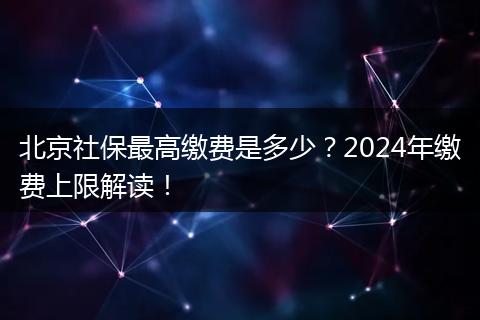北京社保最高缴费是多少？2024年缴费上限解读！