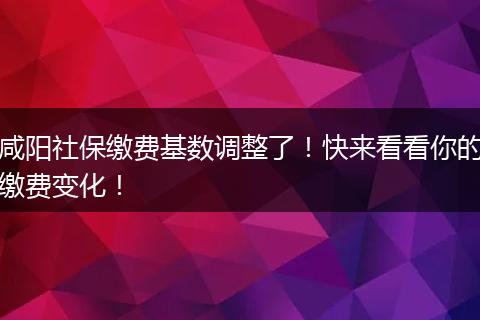 咸阳社保缴费基数调整了！快来看看你的缴费变化！