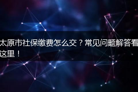太原市社保缴费怎么交？常见问题解答看这里！