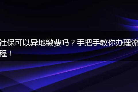 社保可以异地缴费吗？手把手教你办理流程！