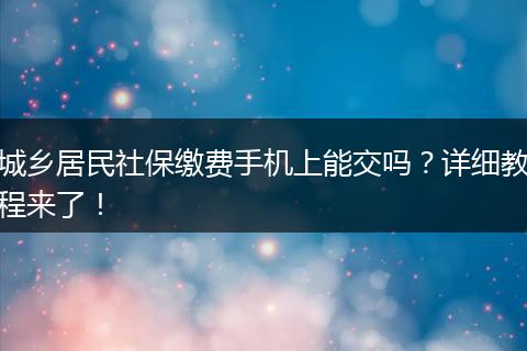 城乡居民社保缴费手机上能交吗？详细教程来了！