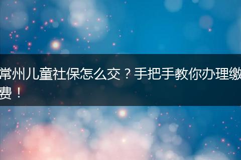 常州儿童社保怎么交？手把手教你办理缴费！