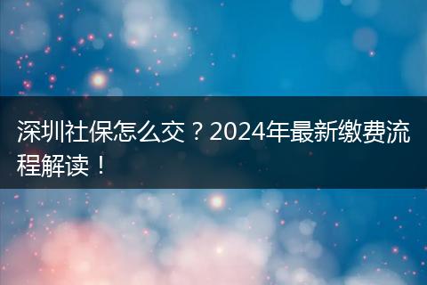 深圳社保怎么交？2024年最新缴费流程解读！