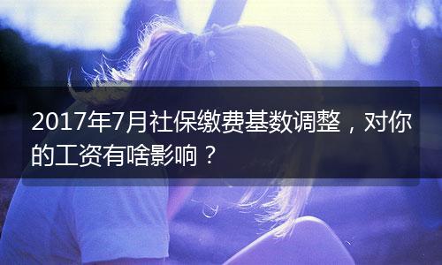2017年7月社保缴费基数调整，对你的工资有啥影响？