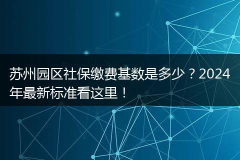 苏州园区社保缴费基数是多少？2024年最新标准看这里！