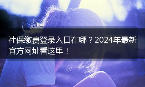 社保缴费登录入口在哪？2024年最新官方网址看这里！