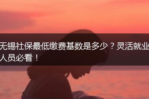 无锡社保最低缴费基数是多少？灵活就业人员必看！