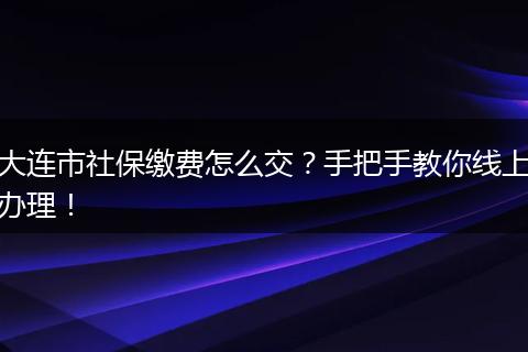大连市社保缴费怎么交？手把手教你线上办理！