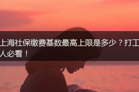 上海社保缴费基数最高上限是多少？打工人必看！