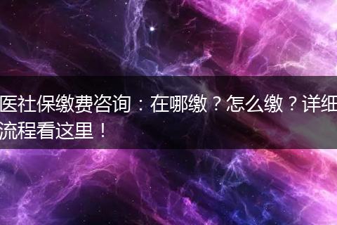 医社保缴费咨询：在哪缴？怎么缴？详细流程看这里！