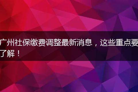 广州社保缴费调整最新消息，这些重点要了解！