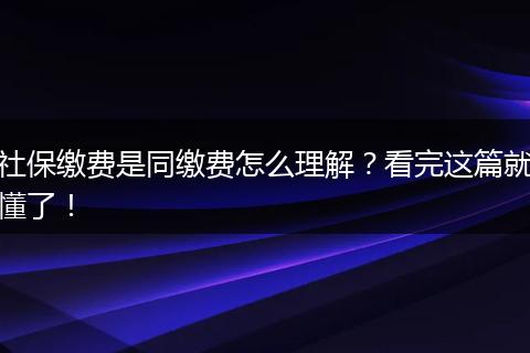 社保缴费是同缴费怎么理解？看完这篇就懂了！