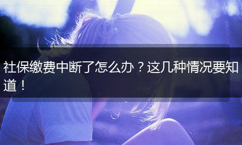 社保缴费中断了怎么办？这几种情况要知道！