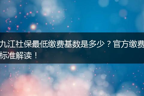 九江社保最低缴费基数是多少？官方缴费标准解读！