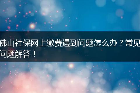 佛山社保网上缴费遇到问题怎么办？常见问题解答！