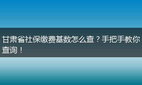 甘肃省社保缴费基数怎么查？手把手教你查询！