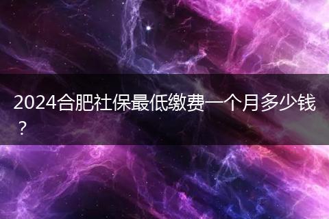 2024合肥社保最低缴费一个月多少钱？