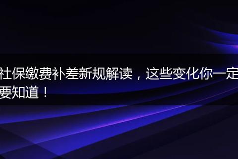 社保缴费补差新规解读，这些变化你一定要知道！
