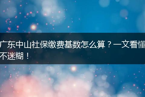 广东中山社保缴费基数怎么算？一文看懂不迷糊！