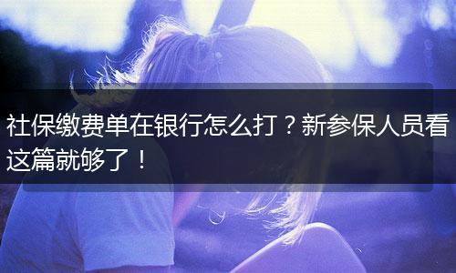社保缴费单在银行怎么打？新参保人员看这篇就够了！