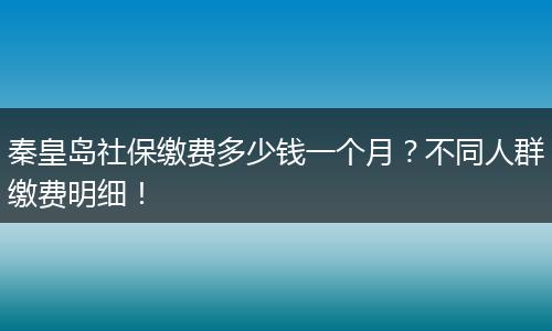 秦皇岛社保缴费多少钱一个月？不同人群缴费明细！