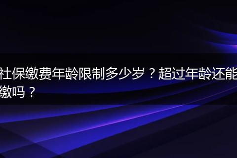 社保缴费年龄限制多少岁？超过年龄还能缴吗？