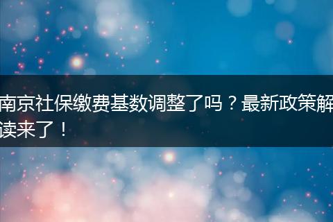 南京社保缴费基数调整了吗？最新政策解读来了！