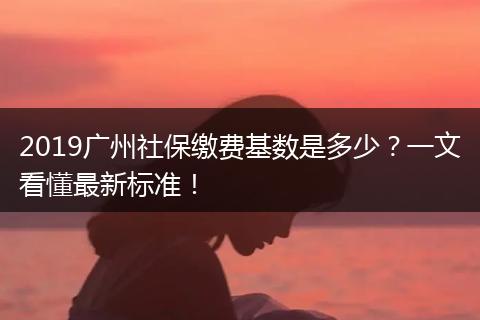 2019广州社保缴费基数是多少？一文看懂最新标准！