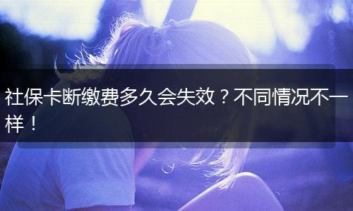 社保卡断缴费多久会失效？不同情况不一样！