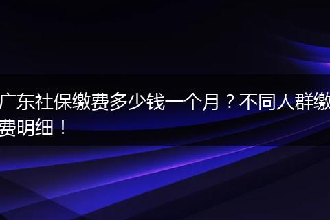 广东社保缴费多少钱一个月？不同人群缴费明细！