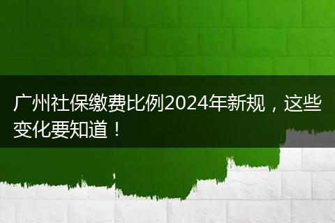 广州社保缴费比例2024年新规，这些变化要知道！
