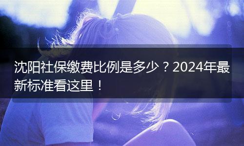 沈阳社保缴费比例是多少？2024年最新标准看这里！