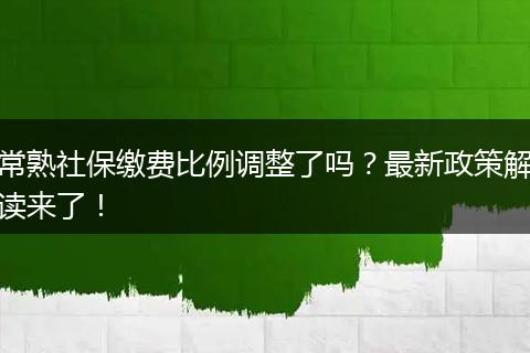 常熟社保缴费比例调整了吗？最新政策解读来了！