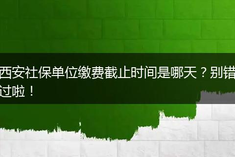 西安社保单位缴费截止时间是哪天？别错过啦！