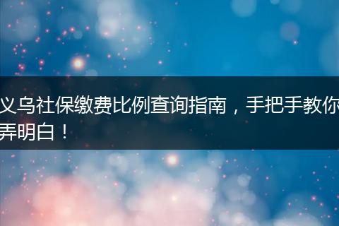 义乌社保缴费比例查询指南，手把手教你弄明白！