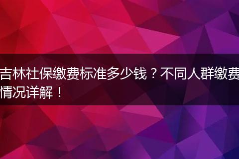 吉林社保缴费标准多少钱？不同人群缴费情况详解！