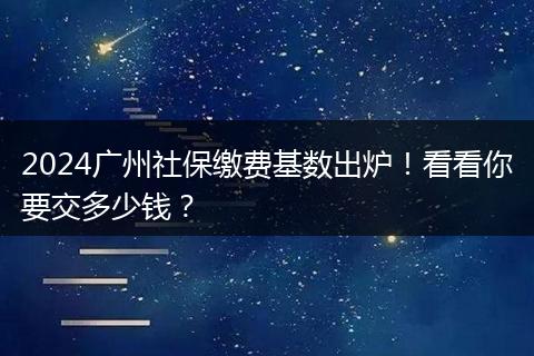 2024广州社保缴费基数出炉！看看你要交多少钱？