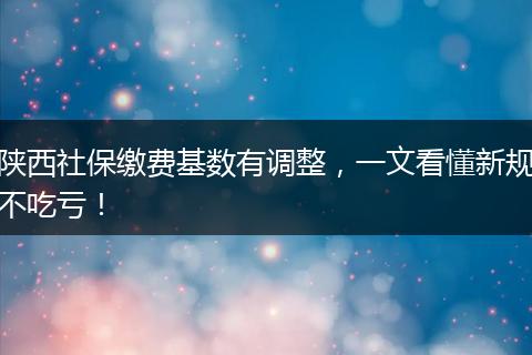 陕西社保缴费基数有调整，一文看懂新规不吃亏！