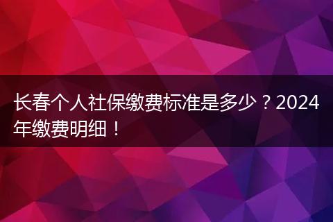 长春个人社保缴费标准是多少？2024年缴费明细！