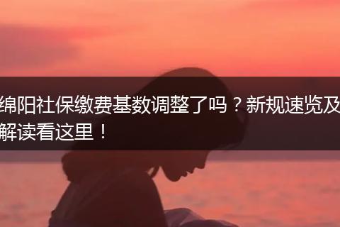 绵阳社保缴费基数调整了吗？新规速览及解读看这里！
