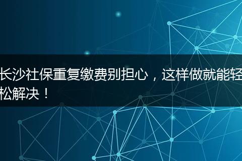 长沙社保重复缴费别担心，这样做就能轻松解决！