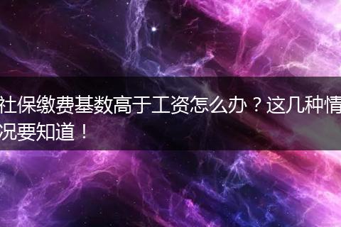 社保缴费基数高于工资怎么办？这几种情况要知道！