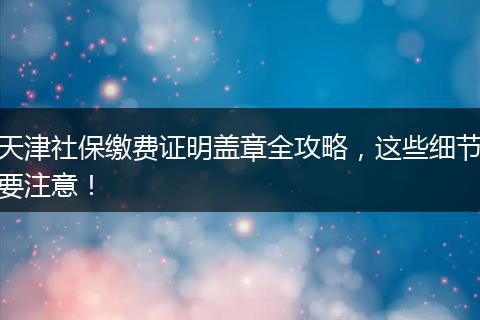 天津社保缴费证明盖章全攻略，这些细节要注意！