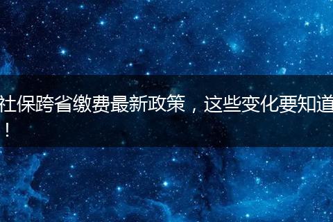 社保跨省缴费最新政策，这些变化要知道！