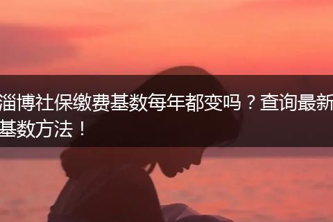 淄博社保缴费基数每年都变吗？查询最新基数方法！