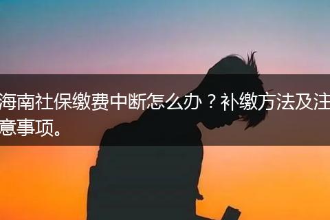 海南社保缴费中断怎么办？补缴方法及注意事项。