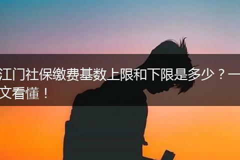 江门社保缴费基数上限和下限是多少？一文看懂！